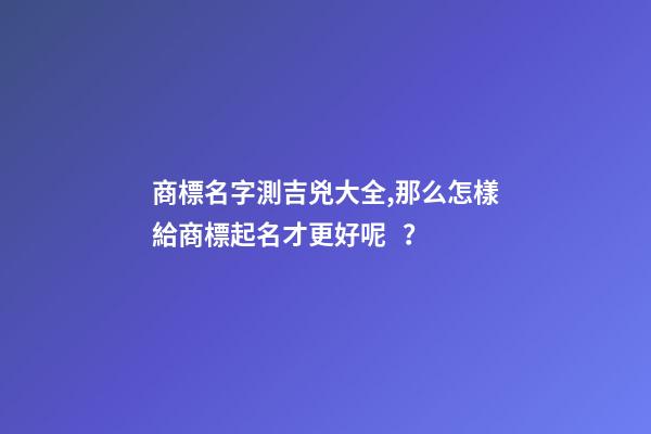 商標名字測吉兇大全,那么怎樣給商標起名才更好呢？